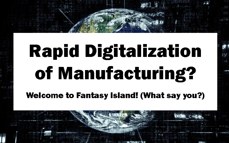 Rapid Digitalization of Manufacturing? Welcome to Fantasy Island! (What Say You?)